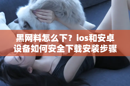 黑网料怎么下？ios和安卓设备如何安全下载安装步骤