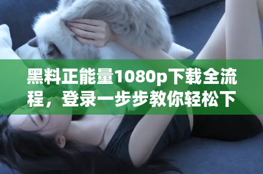 黑料正能量1080p下载全流程，登录一步步教你轻松下