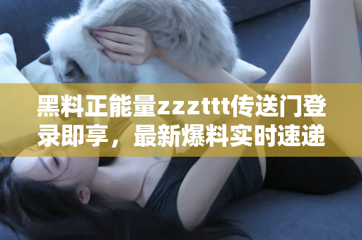 黑料正能量zzzttt传送门登录即享，最新爆料实时速递给你