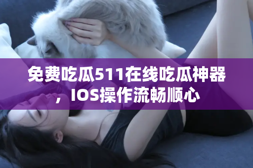 免费吃瓜511在线吃瓜神器，IOS操作流畅顺心