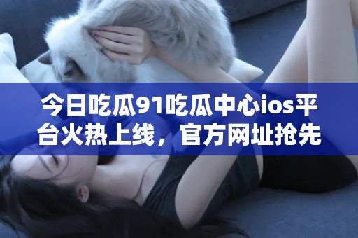 今日吃瓜91吃瓜中心ios平台火热上线，官方网址抢先看