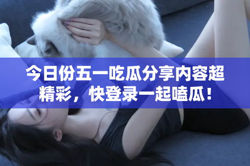 今日份五一吃瓜分享内容超精彩，快登录一起嗑瓜！