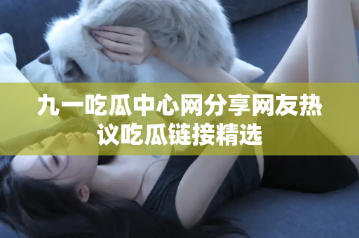 九一吃瓜中心网分享网友热议吃瓜链接精选