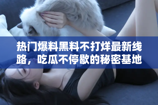 热门爆料黑料不打烊最新线路，吃瓜不停歇的秘密基地！