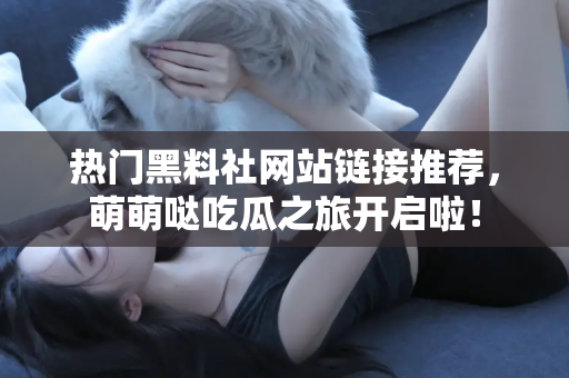 热门黑料社网站链接推荐，萌萌哒吃瓜之旅开启啦！
