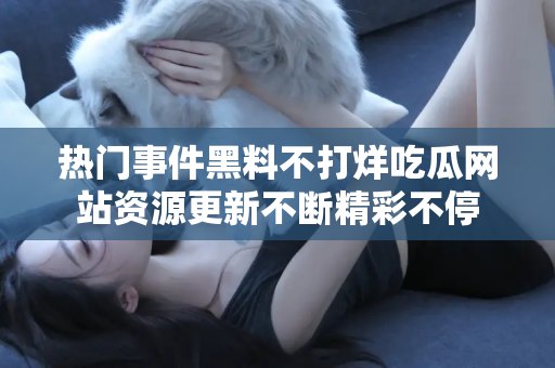 热门事件黑料不打烊吃瓜网站资源更新不断精彩不停