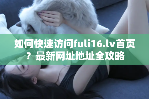如何快速访问fuli16.lv首页？最新网址地址全攻略