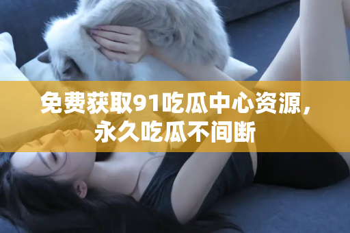 免费获取91吃瓜中心资源，永久吃瓜不间断