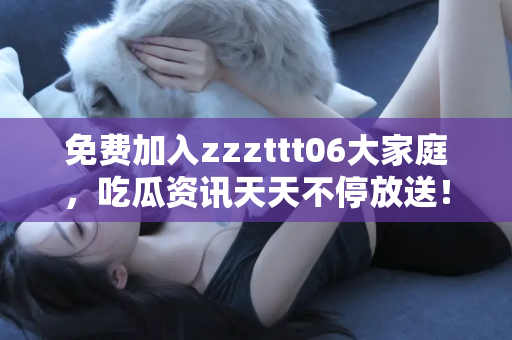 免费加入zzzttt06大家庭，吃瓜资讯天天不停放送！