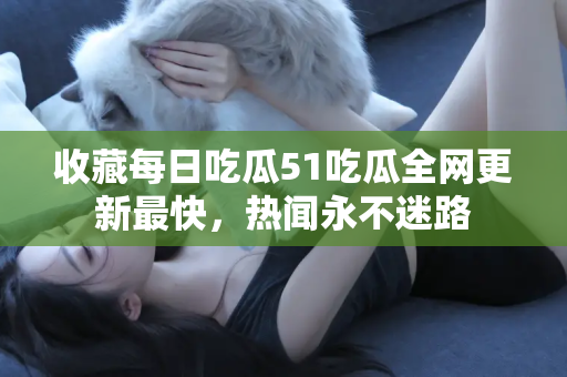 收藏每日吃瓜51吃瓜全网更新最快，热闻永不迷路
