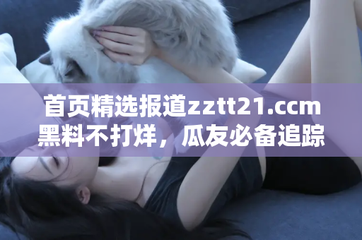 首页精选报道zztt21.ccm黑料不打烊，瓜友必备追踪神器