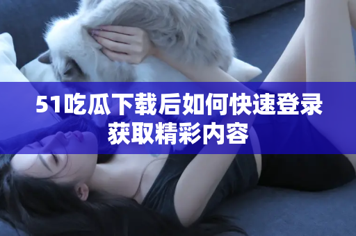 51吃瓜下载后如何快速登录获取精彩内容