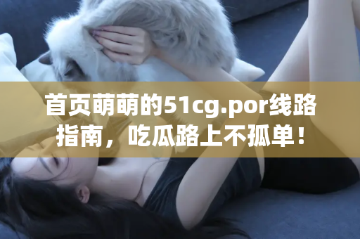 首页萌萌的51cg.por线路指南，吃瓜路上不孤单！