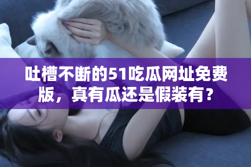 吐槽不断的51吃瓜网址免费版，真有瓜还是假装有？