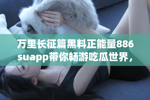 万里长征篇黑料正能量886suapp带你畅游吃瓜世界，独家链接天天更新！
