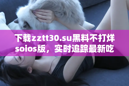 下载zztt30.su黑料不打烊soios版，实时追踪最新吃瓜消息