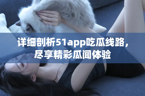 详细剖析51app吃瓜线路，尽享精彩瓜闻体验