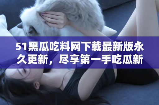 51黑瓜吃料网下载最新版永久更新，尽享第一手吃瓜新闻