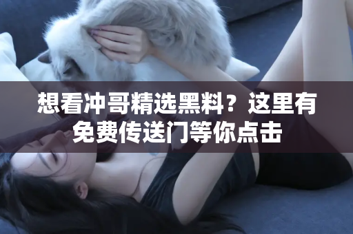 想看冲哥精选黑料？这里有免费传送门等你点击