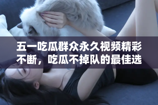 五一吃瓜群众永久视频精彩不断，吃瓜不掉队的最佳选择