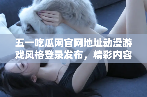 五一吃瓜网官网地址动漫游戏风格登录发布，精彩内容不容错过