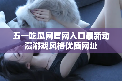 五一吃瓜网官网入口最新动漫游戏风格优质网址