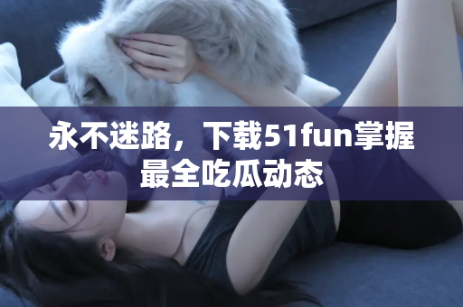永不迷路，下载51fun掌握最全吃瓜动态