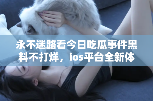 永不迷路看今日吃瓜事件黑料不打烊，ios平台全新体验
