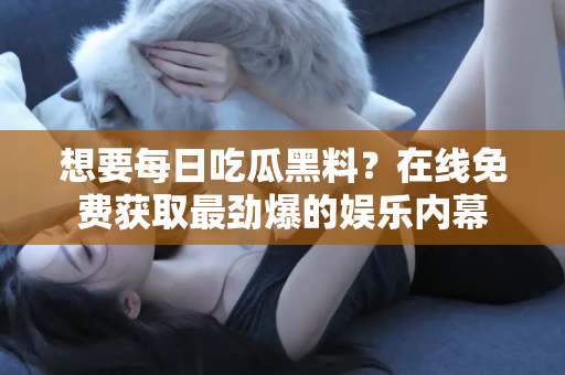 想要每日吃瓜黑料？在线免费获取最劲爆的娱乐内幕