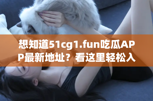 想知道51cg1.fun吃瓜APP最新地址？看这里轻松入门