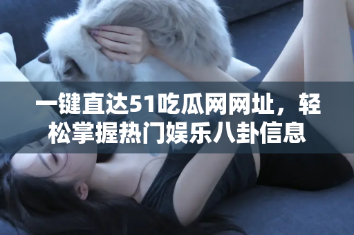 一键直达51吃瓜网网址，轻松掌握热门娱乐八卦信息