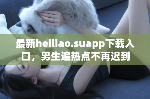 最新heiliao.suapp下载入口，男生追热点不再迟到