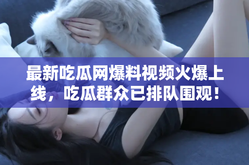 最新吃瓜网爆料视频火爆上线，吃瓜群众已排队围观！