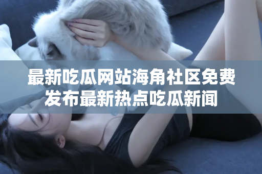 最新吃瓜网站海角社区免费发布最新热点吃瓜新闻