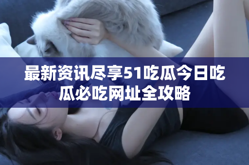 最新资讯尽享51吃瓜今日吃瓜必吃网址全攻略