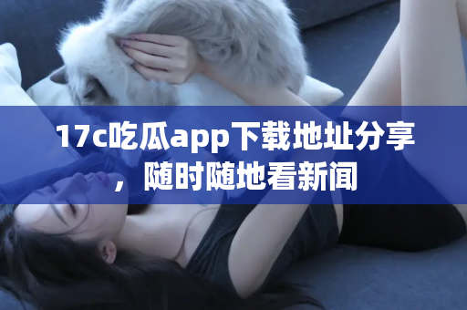 17c吃瓜app下载地址分享，随时随地看新闻