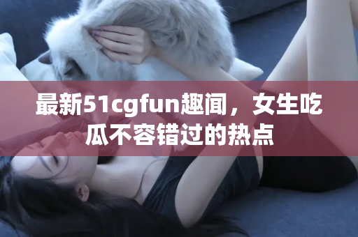 最新51cgfun趣闻，女生吃瓜不容错过的热点