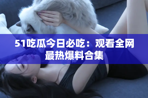 51吃瓜今日必吃：观看全网最热爆料合集