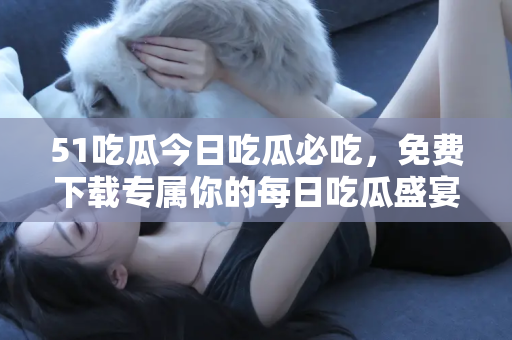 51吃瓜今日吃瓜必吃，免费下载专属你的每日吃瓜盛宴