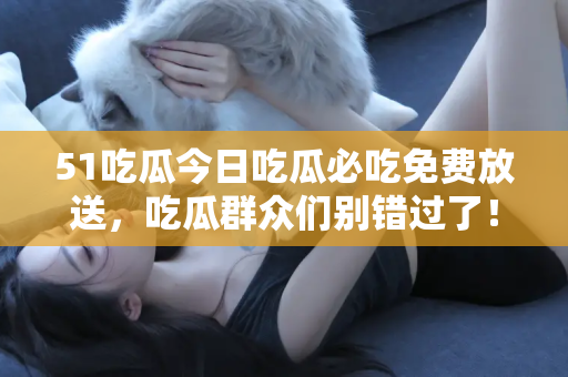 51吃瓜今日吃瓜必吃免费放送，吃瓜群众们别错过了！