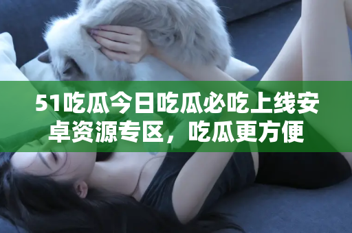 51吃瓜今日吃瓜必吃上线安卓资源专区，吃瓜更方便