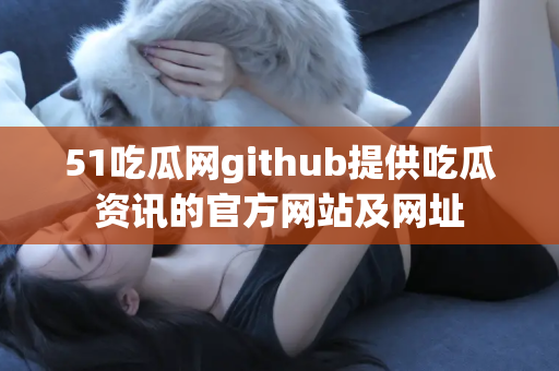 51吃瓜网github提供吃瓜资讯的官方网站及网址