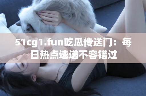 51cg1.fun吃瓜传送门：每日热点速递不容错过