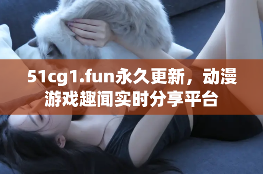51cg1.fun永久更新，动漫游戏趣闻实时分享平台