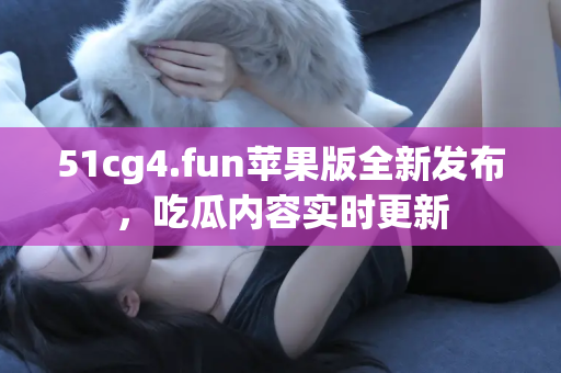 51cg4.fun苹果版全新发布，吃瓜内容实时更新