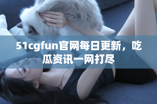 51cgfun官网每日更新，吃瓜资讯一网打尽