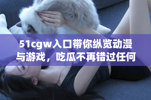 51cgw入口带你纵览动漫与游戏，吃瓜不再错过任何精彩
