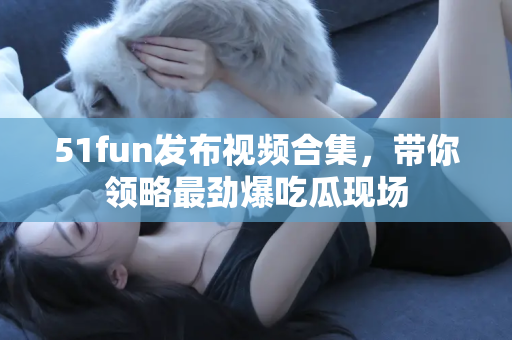 51fun发布视频合集，带你领略最劲爆吃瓜现场
