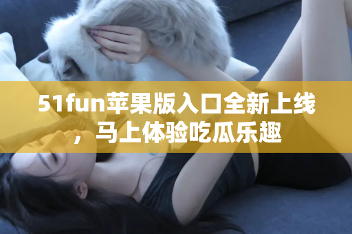 51fun苹果版入口全新上线，马上体验吃瓜乐趣