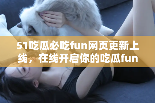 51吃瓜必吃fun网页更新上线，在线开启你的吃瓜fun之旅